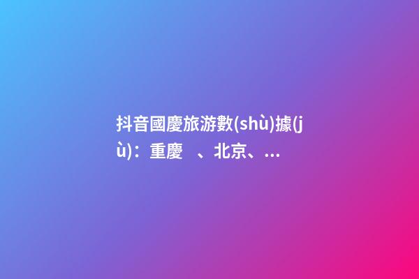 抖音國慶旅游數(shù)據(jù)：重慶、北京、上海等成最受歡迎城市